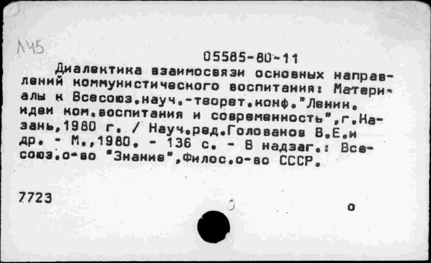 ﻿05585-80-11
Диалектика взаимосвязи основных направлении коммунистического воспитания» Материалы к Всесоюз.науч.-теорет.нонф.’Ленин, идеи ном,воспитания и современность’.г.Казань,1980 г. / Науч.ред.Голованов В.Е.и др* - М.,19в0. - 136 с. - В надэаг.: Все-сосэ.о-во ’Знание*.Филос.о-во СССР.
7723